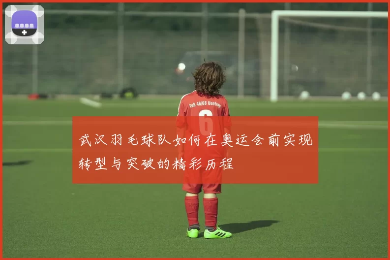 武汉羽毛球队如何在奥运会前实现转型与突破的精彩历程