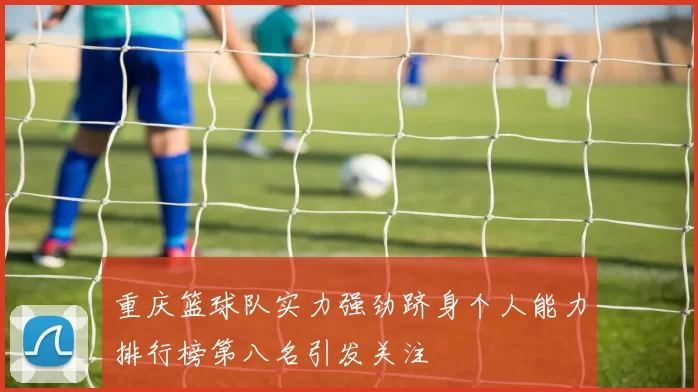 重庆篮球队实力强劲跻身个人能力排行榜第八名引发关注