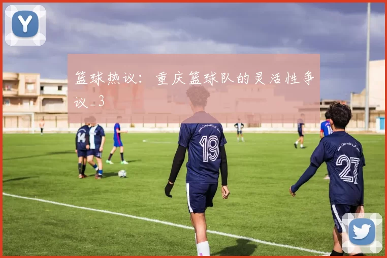 篮球热议：重庆篮球队的灵活性争议_3