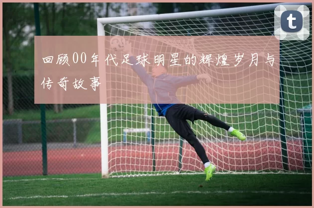 回顾00年代足球明星的辉煌岁月与传奇故事