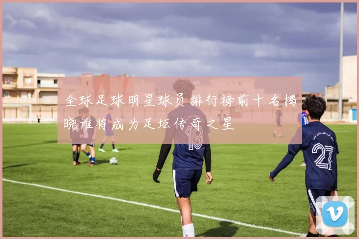 全球足球明星球员排行榜前十名揭晓谁将成为足坛传奇之星