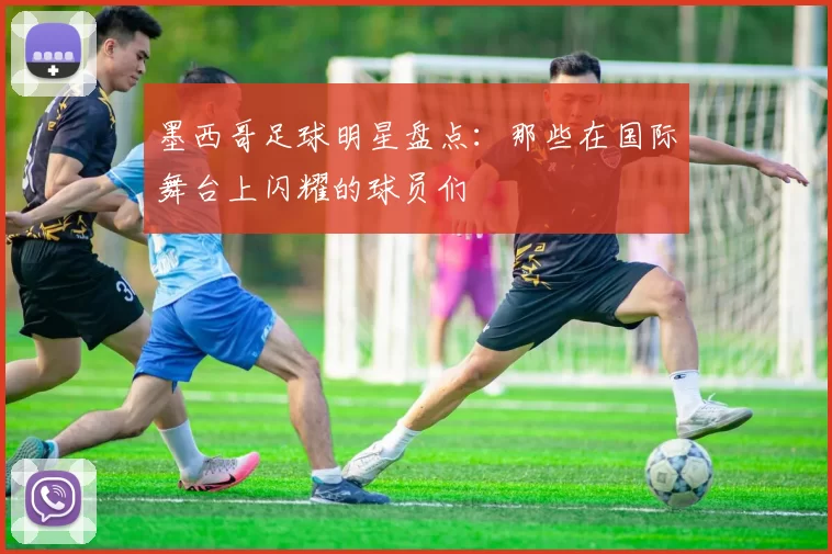 墨西哥足球明星盘点：那些在国际舞台上闪耀的球员们