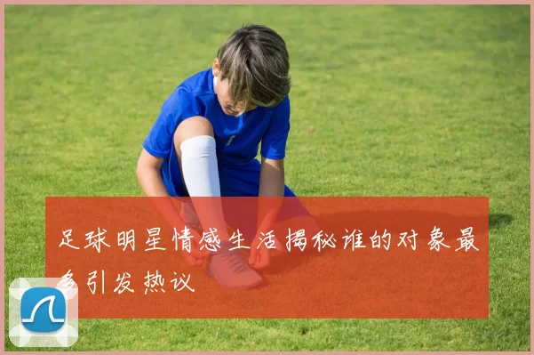 足球明星情感生活揭秘谁的对象最多引发热议