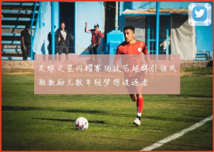 足球之星闪耀赛场技艺超群引领风潮激励无数年轻梦想追逐者