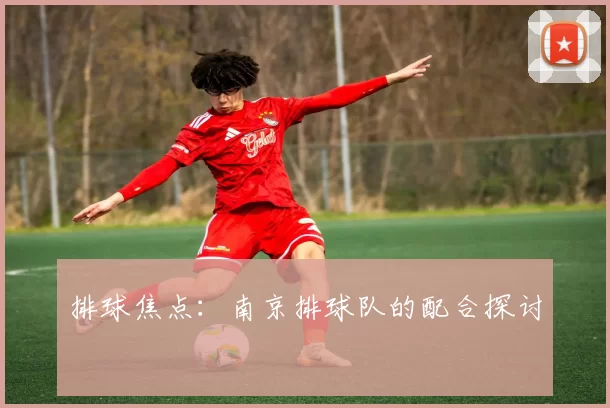 排球焦点：南京排球队的配合探讨